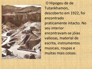 O Hipogeu de de
Tutankhamon,
descoberto em 1922, foi
encontrado
praticamente intacto. No
seu interior
encontravam-se jóias
valiosas, material de
escrita, instrumentos
musicais, roupas e
muitas mais coisas.
 