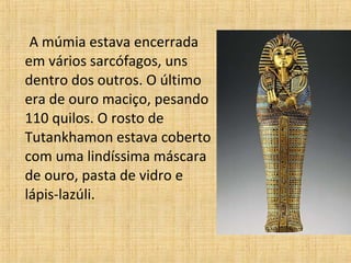 A múmia estava encerrada
em vários sarcófagos, uns
dentro dos outros. O último
era de ouro maciço, pesando
110 quilos. O rosto de
Tutankhamon estava coberto
com uma lindíssima máscara
de ouro, pasta de vidro e
lápis-lazúli.
 