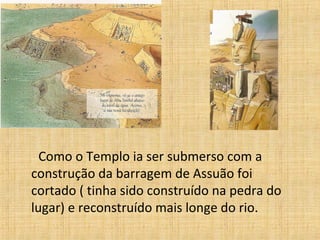 Como o Templo ia ser submerso com a
construção da barragem de Assuão foi
cortado ( tinha sido construído na pedra do
lugar) e reconstruído mais longe do rio.
 