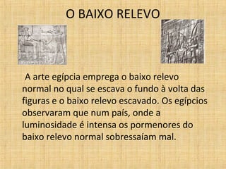 O BAIXO RELEVO
A arte egípcia emprega o baixo relevo
normal no qual se escava o fundo à volta das
figuras e o baixo relevo escavado. Os egípcios
observaram que num país, onde a
luminosidade é intensa os pormenores do
baixo relevo normal sobressaíam mal.
 