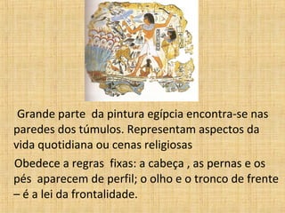 Grande parte da pintura egípcia encontra-se nas
paredes dos túmulos. Representam aspectos da
vida quotidiana ou cenas religiosas
Obedece a regras fixas: a cabeça , as pernas e os
pés aparecem de perfil; o olho e o tronco de frente
– é a lei da frontalidade.
 