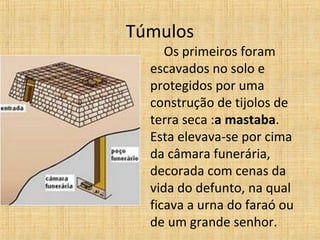 Túmulos
Os primeiros foram
escavados no solo e
protegidos por uma
construção de tijolos de
terra seca :a mastaba.
Esta elevava-se por cima
da câmara funerária,
decorada com cenas da
vida do defunto, na qual
ficava a urna do faraó ou
de um grande senhor.
 
