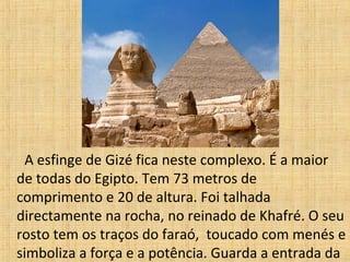 A esfinge de Gizé fica neste complexo. É a maior
de todas do Egipto. Tem 73 metros de
comprimento e 20 de altura. Foi talhada
directamente na rocha, no reinado de Khafré. O seu
rosto tem os traços do faraó, toucado com menés e
simboliza a força e a potência. Guarda a entrada da
 