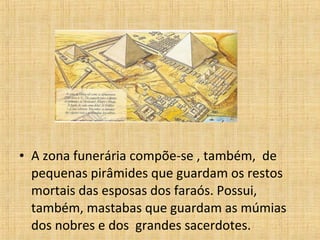 • A zona funerária compõe-se , também, de
pequenas pirâmides que guardam os restos
mortais das esposas dos faraós. Possui,
também, mastabas que guardam as múmias
dos nobres e dos grandes sacerdotes.
 
