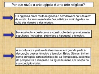 Por que razão a arte egípcia é uma arte religiosa?
Os egípcios eram muito religiosos e acreditavam na vida além
da morte. As suas manifestações artísticas estão ligadas ao
culto dos deuses e dos mortos.
Na arquitectura destaca-se a construção de impressionantes
sepulturas (mastabas, pirâmides e hipogeus) e templos.
A escultura e a pintura destinavam-se em grande parte à
decoração desses túmulos e templos. Estas últimas, tinham
como principais características: lei da frontalidade, ausência
de perspectiva e dimensão da figura humana em função da
sua condição social.
 