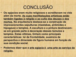 CONCLUSÃO
• Os egípcios eram muito religiosos e acreditavam na vida
além da morte. As suas manifestações artísticas estão
também ligadas à religião e ao culto dos deuses e dos
mortos. Na arquitectura destaca-se a construção de
impressionantes sepulturas (mastabas, pirâmides e
hipogeus) e templos. A escultura e a pintura destinavam-
se em grande parte à decoração desses túmulos e
templos. Estas últimas, tinham como principais
características: lei da frontalidade, ausência de
perspectiva e dimensão da figura humana em função da
sua condição social.
• Podemos dizer que a arte egípcia é uma arte ao serviço da
religião.
 