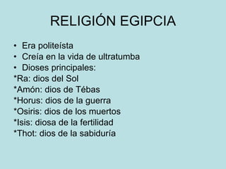 RELIGIÓN EGIPCIA Era politeísta Creía en la vida de ultratumba Dioses principales: *Ra: dios del Sol *Amón: dios de Tébas *Horus: dios de la guerra *Osiris: dios de los muertos *Isis: diosa de la fertilidad *Thot: dios de la sabiduría 
