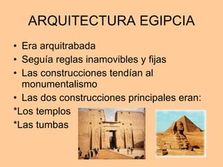 ARQUITECTURA EGIPCIA Era arquitrabada Seguía reglas inamovibles y fijas Las construcciones tendían al monumentalismo Las dos construcciones principales eran: *Los templos *Las tumbas 