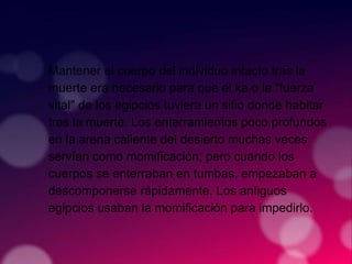 Mantener el cuerpo del individuo intacto tras la
muerte era necesario para que el ka o la "fuerza
vital" de los egipcios tuviera un sitio donde habitar
tras la muerte. Los enterramientos poco profundos
en la arena caliente del desierto muchas veces
servían como momificación; pero cuando los
cuerpos se enterraban en tumbas, empezaban a
descomponerse rápidamente. Los antiguos
egipcios usaban la momificación para impedirlo.
 