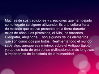 Muchas de sus tradiciones y creaciones que han dejado
como legado se siguen utilizando. Es una cultura llena
de misterio que estuvo presente en la tierra durante
miles de años. Las pirámides, el Nilo, los faraones,
Cleopatra, Alejandría… son algunos de los elementos
que son conocidos por todos. Realmente todo el mundo
sabe algo, aunque sea mínimo, sobre el Antiguo Egipto,
ya que se trata de una de las civilizaciones más longevas
a importantes de la historia de la humanidad.
 