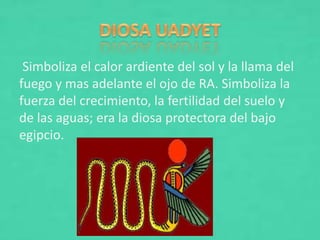 Simboliza el calor ardiente del sol y la llama del
fuego y mas adelante el ojo de RA. Simboliza la
fuerza del crecimiento, la fertilidad del suelo y
de las aguas; era la diosa protectora del bajo
egipcio.
 