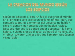 Según los egipcios el dios RA fue el que creo el mundo.
En el principio solo existía un océano infinito, Nun, que
contenía todos los elementos del universo no había ni
cielo ni tierra y los hombres aún no habían nacido.
Después hizo una isla donde poder descansar; la llamo
Egipto. Y viviría gracias al agua; así nació el rio Nilo. Shu
y Tefnut tuvieron 2 hijos a los que llamaron Geb (tierra)
y Nut (cielo).
 