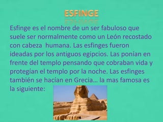 Esfinge es el nombre de un ser fabuloso que
suele ser normalmente como un León recostado
con cabeza humana. Las esfinges fueron
ideadas por los antiguos egipcios. Las ponían en
frente del templo pensando que cobraban vida y
protegían el templo por la noche. Las esfinges
también se hacían en Grecia… la mas famosa es
la siguiente:
 