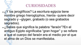 CURIOSIDADES
¿Y los jeroglíficos? La escritura egipcia tiene
nombre griego hieroglúphos, hierós- quiere decir
sagrado y –glygen, grabado (o sea grabados
sagrados).
¿Sabes que significa la palabra “faraón”?En el
antiguo Egipto significaba “gran hogar” y se refiere
a que el cuerpo del faraón era el medio por el que
el alma de un Dios se manifestaba.