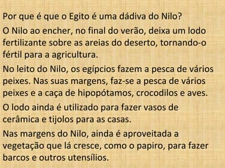 Por que é que o Egito é uma dádiva do Nilo?
O Nilo ao encher, no final do verão, deixa um lodo
fertilizante sobre as areias do deserto, tornando-o
fértil para a agricultura.
No leito do Nilo, os egípcios fazem a pesca de vários
peixes. Nas suas margens, faz-se a pesca de vários
peixes e a caça de hipopótamos, crocodilos e aves.
O lodo ainda é utilizado para fazer vasos de
cerâmica e tijolos para as casas.
Nas margens do Nilo, ainda é aproveitada a
vegetação que lá cresce, como o papiro, para fazer
barcos e outros utensílios.

 