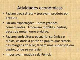 Atividades económicas
• Faziam troca direta – trocavam produto por
produto.
• Faziam exportações – eram grandes
comerciantes : Trocavam mobílias, pedras,
peças de metal, ouro e vidros.
• Faziam: agricultura; pecuária; cerâmica e
tijolos; cestaria a partir do papiro que crescia
nas margens do Nilo; faziam uma superfície em
papiro, onde se escrevia.
• Importavam madeira da Fenícia

 