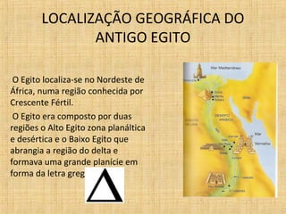 LOCALIZAÇÃO GEOGRÁFICA DO
ANTIGO EGITO
O Egito localiza-se no Nordeste de
África, numa região conhecida por
Crescente Fértil.
O Egito era composto por duas
regiões o Alto Egito zona planáltica
e desértica e o Baixo Egito que
abrangia a região do delta e
formava uma grande planície em
forma da letra grega delta.

 