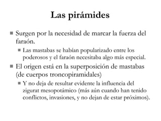 Las pirámides Surgen por la necesidad de marcar la fuerza del faraón. Las mastabas se habían popularizado entre los poderosos y el faraón necesitaba algo más especial. El origen está en la superposición de mastabas (de cuerpos troncopiramidales) Y no deja de resultar evidente la influencia del zigurat mesopotámico (más aún cuando han tenido conflictos, invasiones, y no dejan de estar próximos). 