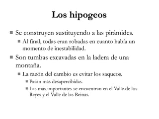 Los hipogeos Se construyen sustituyendo a las pirámides. Al final, todas eran robadas en cuanto había un momento de inestabilidad. Son tumbas excavadas en la ladera de una montaña. La razón del cambio es evitar los saqueos. Pasan más desapercibidas. Las más importantes se encuentran en el Valle de los Reyes y el Valle de las Reinas. 