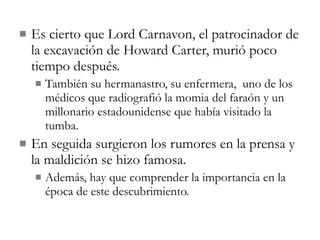 Es cierto que Lord Carnavon, el patrocinador de la excavación de Howard Carter, murió poco tiempo después. También su hermanastro, su enfermera,  uno de los médicos que radiografió la momia del faraón y un millonario estadounidense que había visitado la tumba. En seguida surgieron los rumores en la prensa y la maldición se hizo famosa. Además, hay que comprender la importancia en la época de este descubrimiento. 