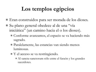 Los templos egipcios Eran construidos para ser morada de los dioses. Su plano general obedece al de una “vía iniciática” (un camino hacia el o los dioses). Conforme avanzamos, el espacio se va haciendo más sagrado. Paralelamente, las estancias van siendo menos luminosas. Y el acceso se va restringiendo. Al sancta-sanctorum sólo entre el faraón y los grandes sacerdotes. 