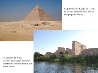 La pirámide de Keops en Gizeh se levanta inmensa en lo alto de una pequeña meseta. El Templo de Philae es una obra de gran armonía, construido completamente con líneas rectas 