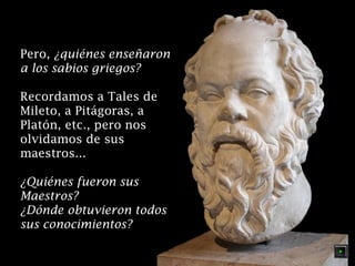 Pero, ¿quiénes enseñaron
a los sabios griegos?
Recordamos a Tales de
Mileto, a Pitágoras, a
Platón, etc., pero nos
olvidamos de sus
maestros...
¿Quiénes fueron sus
Maestros?
¿Dónde obtuvieron todos
sus conocimientos?

 