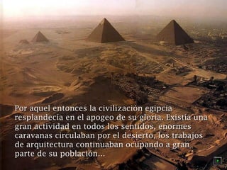 Por aquel entonces la civilización egipcia
resplandecía en el apogeo de su gloria. Existía una
gran actividad en todos los sentidos, enormes
caravanas circulaban por el desierto, los trabajos
de arquitectura continuaban ocupando a gran
parte de su población…

 
