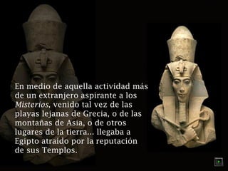 En medio de aquella actividad más
de un extranjero aspirante a los
Misterios, venido tal vez de las
playas lejanas de Grecia, o de las
montañas de Asia, o de otros
lugares de la tierra... llegaba a
Egipto atraído por la reputación
de sus Templos.

 