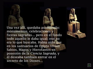 Una vez allí, quedaba asombrado:
monumentos, celebraciones y
fiestas sagradas… pero en el fondo
todo aquello le daba igual; eso no
era lo que buscaba. Había oído que
en los santuarios de Egipto vivían
Sabios, Magos y Hierofantes en
posesión de la Ciencia Sagrada, y
él deseaba también entrar en el
secreto de los Dioses...

 