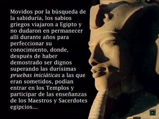 Movidos por la búsqueda de
la sabiduría, los sabios
griegos viajaron a Egipto y
no dudaron en permanecer
allí durante años para
perfeccionar su
conocimiento, donde,
después de haber
demostrado ser dignos
superando las durísimas
pruebas iniciáticas a las que
eran sometidos, podían
entrar en los Templos y
participar de las enseñanzas
de los Maestros y Sacerdotes
egipcios…

 