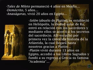 -Tales de Mileto permaneció 4 años en Menfis…
-Demócrito, 5 años…
-Anaxágoras, vivió 20 años en Egipto…
-Solón (abuelo de Platón), se estableció
en Heliópolis, la ciudad solar de Ra,
entró en relación con los sacerdotes y
mediante ellos se acercó a los secretos
del sacerdocio. Allí escuchó por
primera vez la conocida historia de la
Atlántida, la cual llegará hasta
nosotros gracias a Platón…
-Platón vivió durante 13 años en
Egipto, accedió a los Libros Sagrados y
fundó a su regreso a Grecia su famosa
"Academia“…

 