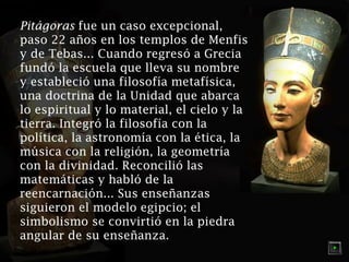 Pitágoras fue un caso excepcional,
paso 22 años en los templos de Menfis
y de Tebas... Cuando regresó a Grecia
fundó la escuela que lleva su nombre
y estableció una filosofía metafísica,
una doctrina de la Unidad que abarca
lo espiritual y lo material, el cielo y la
tierra. Integró la filosofía con la
política, la astronomía con la ética, la
música con la religión, la geometría
con la divinidad. Reconcilió las
matemáticas y habló de la
reencarnación... Sus enseñanzas
siguieron el modelo egipcio; el
simbolismo se convirtió en la piedra
angular de su enseñanza.

 