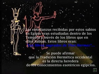 Las enseñanzas recibidas por estos sabios
en Egipto eran estudiadas dentro de los
Templos a través de los libros que en
ellos habían. Estos libros eran:
"Los libros sagrados de Thot-Hermes“…
Se puede afirmar
que la Tradición Hermética occidental
es la directa heredera
de los conocimientos esotéricos egipcios.

 