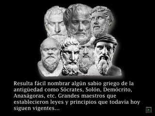 Resulta fácil nombrar algún sabio griego de la
antigüedad como Sócrates, Solón, Demócrito,
Anaxágoras, etc. Grandes maestros que
establecieron leyes y principios que todavía hoy
siguen vigentes…

 
