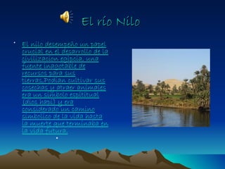 El río Nilo
• El nilo desempeño un papel
  crucial en el desarrollo de la
  civilizacion egipcia, una
  fuente inagotable de
  recursos para sus
  tierras,Podian cultivar sus
  cosechas y atraer animales
  era un simbolo espititual
  (dios hapi) y era
  considerado un camino
  simbolico de la vida hasta
  la muerte que terminaba en
  la vida futura.
              •
 