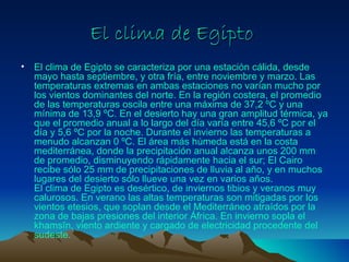 El clima de Egipto
•   El clima de Egipto se caracteriza por una estación cálida, desde
    mayo hasta septiembre, y otra fría, entre noviembre y marzo. Las
    temperaturas extremas en ambas estaciones no varían mucho por
    los vientos dominantes del norte. En la región costera, el promedio
    de las temperaturas oscila entre una máxima de 37,2 ºC y una
    mínima de 13,9 ºC. En el desierto hay una gran amplitud térmica, ya
    que el promedio anual a lo largo del día varía entre 45,6 ºC por el
    día y 5,6 ºC por la noche. Durante el invierno las temperaturas a
    menudo alcanzan 0 ºC. El área más húmeda está en la costa
    mediterránea, donde la precipitación anual alcanza unos 200 mm
    de promedio, disminuyendo rápidamente hacia el sur; El Cairo
    recibe sólo 25 mm de precipitaciones de lluvia al año, y en muchos
    lugares del desierto sólo llueve una vez en varios años.
    El clima de Egipto es desértico, de inviernos tibios y veranos muy
    calurosos. En verano las altas temperaturas son mitigadas por los
    vientos etesios, que soplan desde el Mediterráneo atraídos por la
    zona de bajas presiones del interior África. En invierno sopla el
    khamsīn, viento ardiente y cargado de electricidad procedente del
    sudeste.
 