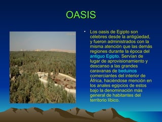 OASIS
  •   Los oasis de Egipto son
      célebres desde la antigüedad,
      y fueron administrados con la
      misma atención que las demás
      regiones durante la época del
      antiguo Egipto. Servían de
      lugar de aprovisionamiento y
      descanso a las grandes
      caravanas de beduinos
      comerciantes del interior de
      África, haciéndose mención en
      los anales egipcios de estos
      bajo la denominación más
      general de habitantes del
      territorio líbico.
 