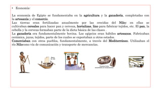 • Economía:
La economía de Egipto se fundamentaba en la agricultura y la ganadería, completadas con
la artesanía y el comercio.
Las tierras eran fertilizadas anualmente por las crecidas del Niloy en ellas se
cultivaban cereales para hacer pan y cerveza, hortalizas, lino para fabricar tejidos, etc. El pan, la
cebolla y la cerveza formaban parte de la dieta básica de las clases .
La ganadería era fundamentalmente bovina. Los egipcios eran hábiles artesanos. Fabricaban
cerámica, joyas, tejidos, parte de los cuales se exportaban a otros estados.
Comerciaban con otros pueblos, fundamentalmente, a través del Mediterráneo. Utilizaban el
río Nilocomo vía de comunicación y transporte de mercancías.
 