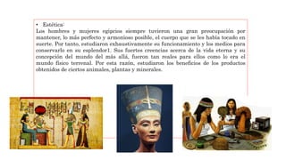 • Estética:
Los hombres y mujeres egipcios siempre tuvieron una gran preocupación por
mantener, lo más perfecto y armonioso posible, el cuerpo que se les había tocado en
suerte. Por tanto, estudiaron exhaustivamente su funcionamiento y los medios para
conservarlo en su esplendor1. Sus fuertes creencias acerca de la vida eterna y su
concepción del mundo del más allá, fueron tan reales para ellos como lo era el
mundo físico terrenal. Por esta razón, estudiaron los beneficios de los productos
obtenidos de ciertos animales, plantas y minerales.
 
