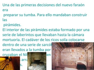 Una de las primeras decisiones del nuevo faraón
era
 preparar su tumba. Para ello mandaban construir
las
 pirámides.
El interior de las pirámides estaba formado por una
serie de laberintos que llevaban hasta la cámara
mortuoria. El cadáver de los ricos solía colocarse
dentro de una serie de sarcófagos. Los sarcófagos
eran llevados a la tumba por los sacerdotes, que
cruzaban el Nilo con ellos en
barca y los arrastraban
con trineos.
 
