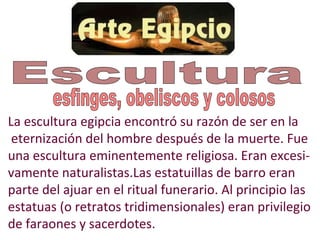 La escultura egipcia encontró su razón de ser en la
 eternización del hombre después de la muerte. Fue
una escultura eminentemente religiosa. Eran excesi-
vamente naturalistas.Las estatuillas de barro eran
parte del ajuar en el ritual funerario. Al principio las
estatuas (o retratos tridimensionales) eran privilegio
de faraones y sacerdotes.
 