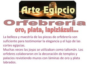 La belleza y maestría de las piezas de orfebrería son
suficiente para testimoniar la elegancia y el lujo de las
cortes egipcias.
Muchas veces las joyas se utilizaban como talismán. Los
orfebres colaboraron en la decoración de templos y
palacios revistiendo muros con láminas de oro y plata
labrados.
 