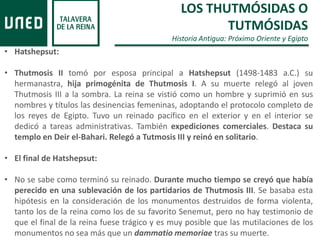 LOS THUTMÓSIDAS O
TUTMÓSIDAS
Historia Antigua: Próximo Oriente y Egipto
• Hatshepsut:
• Thutmosis II tomó por esposa principal a Hatshepsut (1498-1483 a.C.) su
hermanastra, hija primogénita de Thutmosis I. A su muerte relegó al joven
Thutmosis III a la sombra. La reina se vistió como un hombre y suprimió en sus
nombres y títulos las desinencias femeninas, adoptando el protocolo completo de
los reyes de Egipto. Tuvo un reinado pacífico en el exterior y en el interior se
dedicó a tareas administrativas. También expediciones comerciales. Destaca su
templo en Deir el-Bahari. Relegó a Tutmosis III y reinó en solitario.
• El final de Hatshepsut:
• No se sabe como terminó su reinado. Durante mucho tiempo se creyó que había
perecido en una sublevación de los partidarios de Thutmosis III. Se basaba esta
hipótesis en la consideración de los monumentos destruidos de forma violenta,
tanto los de la reina como los de su favorito Senemut, pero no hay testimonio de
que el final de la reina fuese trágico y es muy posible que las mutilaciones de los
monumentos no sea más que un dammatio memoriae tras su muerte.
 