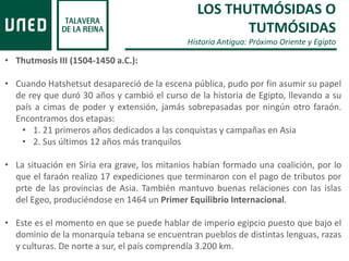 LOS THUTMÓSIDAS O
TUTMÓSIDAS
Historia Antigua: Próximo Oriente y Egipto
• Thutmosis III (1504-1450 a.C.):
• Cuando Hatshetsut desapareció de la escena pública, pudo por fin asumir su papel
de rey que duró 30 años y cambió el curso de la historia de Egipto, llevando a su
país a cimas de poder y extensión, jamás sobrepasadas por ningún otro faraón.
Encontramos dos etapas:
• 1. 21 primeros años dedicados a las conquistas y campañas en Asia
• 2. Sus últimos 12 años más tranquilos
• La situación en Siria era grave, los mitanios habían formado una coalición, por lo
que el faraón realizo 17 expediciones que terminaron con el pago de tributos por
prte de las provincias de Asia. También mantuvo buenas relaciones con las islas
del Egeo, produciéndose en 1464 un Primer Equilibrio Internacional.
• Este es el momento en que se puede hablar de imperio egipcio puesto que bajo el
dominio de la monarquía tebana se encuentran pueblos de distintas lenguas, razas
y culturas. De norte a sur, el país comprendía 3.200 km.
 
