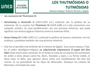 LOS THUTMÓSIDAS O
TUTMÓSIDAS
Historia Antigua: Próximo Oriente y Egipto
• Los sucesores de Thutmosis III:
• Amenhotep o Amenofis II (1453-1419 a.C.) continuó con la política de su
antecesor. De su sucesor fue Thutmosis IV (1419-1386 a.C.) solo conocemos una
campaña asiática. Se casó posiblemente con una princesa mitannia, que pudo
significar una alianza egipcio-mitannia contra la amenaza hitita.
• Amen-Hotep III (1386-1349 a.C.) continuó la política de buenas relaciones con los
asiáticos, casándose también con una princesa mitannia.
• Este fue el período más brillante de la historia de Egipto. Tuvo como esposa a Tiye.
En el orden ideológico-religioso va adquiriendo importancia el papel del dios
Atón hasta ahora poco conocido. En el fondo se trata de un proceso de asimilación
de amón a otros dioses como Ra, Atum, Haraktes y Jepri, y su forma visible, el
disco solar, el Atón, que aparece ahora como una manifestación del dios Sol
mismo. Es un precedente de las ideas de Akhenatón. Destacan los colosos de
Memnón y el templo de Luxor.
 