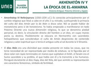 AKHENATÓN IV Y
LA ÉPOCA DE EL-AMARNA
Historia Antigua: Próximo Oriente y Egipto
• Amenhotep IV Neferjeprura (1350-1334 a.C.) Es conocido principalmente por el
cambio religioso que llevó a cabo en el año 2 su reinado, sustituyendo la primacía
del culto del dios Amón por la de Atón o disco solar. NO se puede hablar de
monoteísmo pero sí de henoteísmo. Ya había empezado a manifestarse en todo
Próximo Oriente una nueva dimensión religiosa, lo que se denomina piedad
personal, es decir, la vinculación directa del hombre a un dios, en cuyas manos
ponía su destino. Posiblemente se educara en Hermonthis con sacerdotes
heliopolitanos que consideraban el culto de Amón desprovisto de contenido
religioso y valor espiritual que sí tenía el antiguo culto al sol durante la V Dinastía.
• El dios Atón era una divinidad que estaba presente en todas las cosas, que no
tenía necesidad de ser representado por medio de estatuas. se le figuraba por el
disco solar con rayos terminados en manos que sujetaban el Ankh. el faraón era el
Sumo sacerdote y su profeta, el que habla con él y lo transmite a los humanos.
Persiguió duramente al dios Hapy, dios del Nilo, del que asimiló su representación
con caracteres femeninos, símbolo de fertilidad.
 
