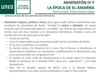 AKHENATÓN IV Y
LA ÉPOCA DE EL-AMARNA
Historia Antigua: Próximo Oriente y Egipto
• Consecuencias de los cambios de el-Amarna:
• Revolución religiosa, política y social, por el gran poder político y económico que
perdieron los sacerdotes de Amón. Trasladó la capital a Aketatón, de nueva
creación, que fue construida deprisa y en adobe. Los relieves que representan a la
familia real son muy realistas y en situaciones domésticas. Posibles causas del
cambio del culto de Amón por el de Atón:
• Fanatismo del rey.
• Tuvo un origen político, por el excesivo poder de los sacerdotes de Amón.
• El rey era un pacifista y un soñador.
• Su mezcla racial y la influencia de la reina Tiyi le llevaon al liberalismo, el
espiritualismo absoluto y al monoteísmo y políticamente al absolutismo, que
es un contrasentido con su igualitarismo.
• El cambio no tiene nada de revolucionario y se puede seguir la evolución
desde el comienzo de la dinastía XVIII, hacia una “solarización” y no hubo
monoteísmo.
• Atón fue el paralelo egipcio de Admis sirio y el Adonay hebreo,
aproximándose a los cultos solares celebrados en todo el Asia anterior.
 