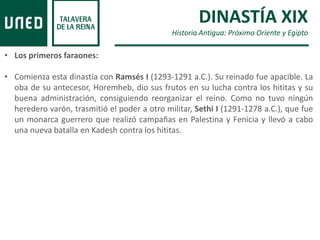 DINASTÍA XIX
Historia Antigua: Próximo Oriente y Egipto
• Los primeros faraones:
• Comienza esta dinastía con Ramsés I (1293-1291 a.C.). Su reinado fue apacible. La
oba de su antecesor, Horemheb, dio sus frutos en su lucha contra los hititas y su
buena administración, consiguiendo reorganizar el reino. Como no tuvo ningún
heredero varón, trasmitió el poder a otro militar, Sethi I (1291-1278 a.C.), que fue
un monarca guerrero que realizó campañas en Palestina y Fenicia y llevó a cabo
una nueva batalla en Kadesh contra los hititas.
 