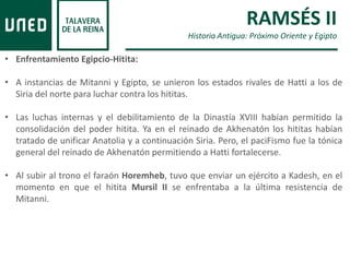 RAMSÉS II
Historia Antigua: Próximo Oriente y Egipto
• Enfrentamiento Egipcio-Hitita:
• A instancias de Mitanni y Egipto, se unieron los estados rivales de Hatti a los de
Siria del norte para luchar contra los hititas.
• Las luchas internas y el debilitamiento de la Dinastía XVIII habían permitido la
consolidación del poder hitita. Ya en el reinado de Akhenatón los hititas habían
tratado de unificar Anatolia y a continuación Siria. Pero, el paciFismo fue la tónica
general del reinado de Akhenatón permitiendo a Hatti fortalecerse.
• Al subir al trono el faraón Horemheb, tuvo que enviar un ejército a Kadesh, en el
momento en que el hitita Mursil II se enfrentaba a la última resistencia de
Mitanni.
 